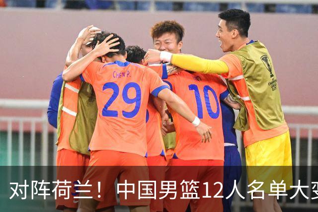 对阵荷兰！中国男篮12人名单大变化，五人被替换，胡金秋也不打